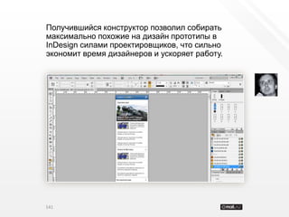 Получившийся конструктор позволил собирать
максимально похожие на дизайн прототипы в
InDesign силами проектировщиков, что сильно
экономит время дизайнеров и ускоряет работу.




141
 