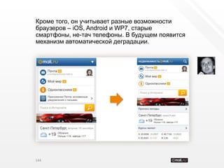 Кроме того, он учитывает разные возможности
браузеров – iOS, Android и WP7, старые
смартфоны, не-тач телефоны. В будущем появится
механизм автоматической деградации.




144
 