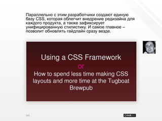 Параллельно с этим разработчики создают единую
базу CSS, которая облегчит внедрение редизайна для
каждого продукта, а также зафиксирует
унифицированную стилистику. И самое главное –
позволит обновлять гайдлайн сразу везде.




145
 