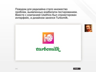 Поводом для редизайна стало множество
проблем, выявленных юзабилити-тестированием.
Вместе с компанией Usethics был спроектирован
интерфейс, а дизайном занялся Turbomilk.




151
 