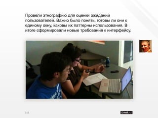 Провели этнографию для оценки ожиданий
пользователей. Важно было понять, готовы ли они к
единому окну, каковы их паттерны использования. В
итоге сформировали новые требования к интерфейсу.




153
 