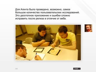 Для Агента было проведено, возможно, самое
большое количество пользовательских исследований.
Это десктопное приложение и ошибки сложно
исправить после релиза в отличие от веба.




155
 