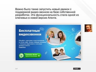 Важно было также запустить новый движок с
поддержкой видео-звонков на базе собственной
разработки. Эта функциональность стала одной из
ключевых в новой версии Агента.




157
 