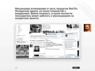 Мессенджер интегрирован в часть продуктов Mail.Ru.
Интересная задача, но много сложностей с
внедрением. Важно понимать, в каком контексте
пользователь может работать с мессенджером на
конкретном проекте.




159
 