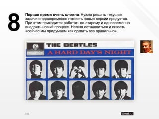 Первое время очень сложно. Нужно решать текущие


8   задачи и одновременно готовить новые версии продуктов.
    При этом приходится работать по-старому и одновременно
    внедрять новый процесс. Нельзя остановиться и сказать
    «сейчас мы придумаем как сделать все правильно».




    181
 