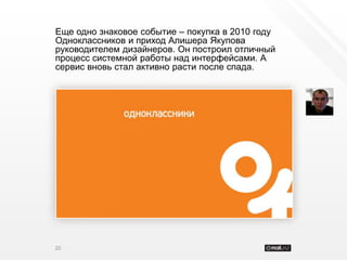 Еще одно знаковое событие – покупка в 2010 году
Одноклассников и приход Алишера Якупова
руководителем дизайнеров. Он построил отличный
процесс системной работы над интерфейсами. А
сервис вновь стал активно расти после спада.




20
 