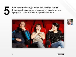 Вовлечение команды в процесс исследований.


5   Живое наблюдение за интервью и участие в этом
    процессе часто важнее подробного отчета.




    37
 