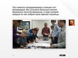 Это помогло скоординировать позиции топ-
менеджеров. Мы устроили большую сессию
бумажного прототипирования, в ходе которой
каждый из них собрал свою версию страницы.




49
 