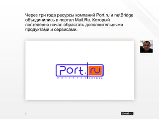 Через три года ресурсы компаний Port.ru и netBridge
объединились в портал Mail.Ru. Который
постепенно начал обрастать дополнительными
продуктами и сервисами.




5
 