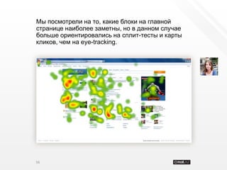 Мы посмотрели на то, какие блоки на главной
странице наиболее заметны, но в данном случае
больше ориентировались на сплит-тесты и карты
кликов, чем на eye-tracking.




56
 