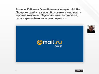 В конце 2010 года был образован холдинг Mail.Ru
Group, который стал еще обширнее – в него вошли
игровые компании, Одноклассники, e-commerce,
доли в крупнейших западных сервисах.




6
 
