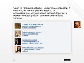 Одна из главных проблем – «желтизна» новостей. К
счастью, ее начали решать задолго до
редизайна, при запуске новой главной. Поэтому к
моменту нашей работы с контентом все было
хорошо.




64
 