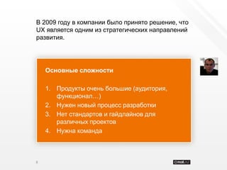 В 2009 году в компании было принято решение, что
UX является одним из стратегических направлений
развития.




    Основные сложности

    1. Продукты очень большие (аудитория,
       функционал…)
    2. Нужен новый процесс разработки
    3. Нет стандартов и гайдлайнов для
       различных проектов
    4. Нужна команда



8
 