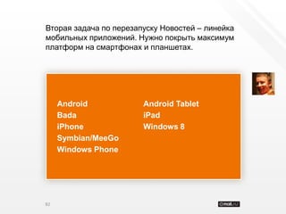 Вторая задача по перезапуску Новостей – линейка
мобильных приложений. Нужно покрыть максимум
платформ на смартфонах и планшетах.




     Android            Android Tablet
     Bada               iPad
     iPhone             Windows 8
     Symbian/MeeGo
     Windows Phone




82
 