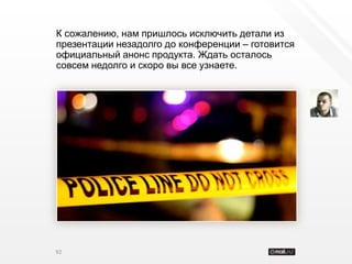 К сожалению, нам пришлось исключить детали из
презентации незадолго до конференции – готовится
официальный анонс продукта. Ждать осталось
совсем недолго и скоро вы все узнаете.




92
 