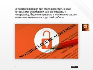 Интерфейс прошел три этапа развития, в ходе
которых мы опробовали разные подходы к
интерфейсу. Видение продукта и понимание задачи
заметно поменялись в ходе этой работы.




93
 