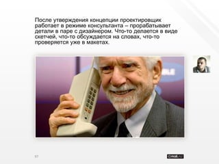 После утверждения концепции проектировщик
работает в режиме консультанта – прорабатывает
детали в паре с дизайнером. Что-то делается в виде
скетчей, что-то обсуждается на словах, что-то
проверяется уже в макетах.




97
 