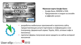 Мужская карта Альфа-Банк:
                        - Альфа-Банк, MAXIM и VISA
                        - Предложения и скидки на онлайн
                          и оффлайн услуги



• разработка мобильных приложений и прототипа сайта,
  предоставляющих услуги партнеров и информацию о них
  (например, фирменный сервис Toyota, IKEA, сетевые кафе и
  магазины).
• прототип формы получения мини-кредита на сайтах интернет
  магазинов
 