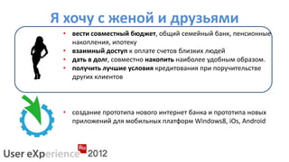 Я хочу с женой и друзьями
 • вести совместный бюджет, общий семейный банк, пенсионные
   накопления, ипотеку
 • взаимный доступ к оплате счетов близких людей
 • дать в долг, совместно накопить наиболее удобным образом.
 • получить лучшие условия кредитования при поручительстве
   других клиентов



 • создание прототипа нового интернет банка и прототипа новых
   приложений для мобильных платформ Windows8, iOs, Android
 