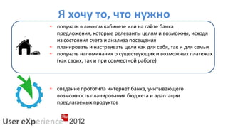 Я хочу то, что нужно
• получать в личном кабинете или на сайте банка
  предложения, которые релеванты целям и возможны, исходя
  из состояния счета и анализа посещения
• планировать и настраивать цели как для себя, так и для семьи
• получать напоминания о существующих и возможных платежах
  (как своих, так и при совместной работе)



• создание прототипа интернет банка, учитывающего
  возможность планирования бюджета и адаптации
  предлагаемых продуктов
 