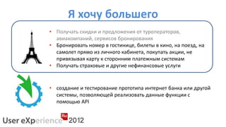 Я хочу большего
• Получать скидки и предложения от туроператоров,
  авиакомпаний, сервисов бронирования
• Бронировать номер в гостинице, билеты в кино, на поезд, на
  самолет прямо из личного кабинета, покупать акции, не
  привязывая карту к сторонним платежным системам
• Получать страховые и другие нефинансовые услуги


• создание и тестирование прототипа интернет банка или другой
  системы, позволяющей реализовать данные функции с
  помощью API
 