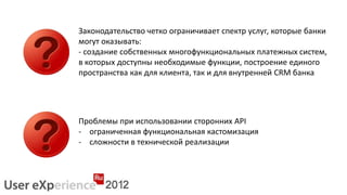 Законодательство четко ограничивает спектр услуг, которые банки
могут оказывать:
- создание собственных многофункциональных платежных систем,
в которых доступны необходимые функции, построение единого
пространства как для клиента, так и для внутренней CRM банка




Проблемы при использовании сторонних API
- ограниченная функциональная кастомизация
- сложности в технической реализации
 