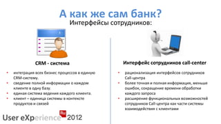А как же сам банк?
                                Интерфейсы сотрудников:




              CRM - система                         Интерфейс сотрудников call-center
•   интеграция всех бизнес процессов в единую   •   рационализация интерфейсов сотрудников
    CRM-систему.                                    Call-центра
•   сведение полной информации о каждом         •   более точная и полная информация, меньше
    клиенте в одну базу.                            ошибок, сокращение времени обработки
•   единая система ведения каждого клиента.         каждого запроса
•   клиент – единица системы в контексте        •   расширение функциональных возможностей
    продуктов и связей                              сотрудников Call-центра как части системы
                                                    взаимодействия с клиентами
 