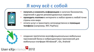 Я хочу всё с собой
• получать и изменять информацию о наличии банкоматов,
  отделений и других рекомендованных сервисов
• проводить платежи в интернете в любое время в любой точке
  страны или мира
• оплата услуг и транспорта непосредственно с помощью
  телефона (например, NFC PayPass)



• создание прототипов многофункциональных мобильных
  приложений банка и кобрендинговых приложений для
  мобильных платформ Windows8*, iOs, Android
 