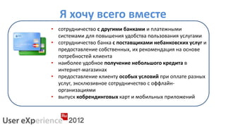 Я хочу всего вместе
• сотрудничество с другими банками и платежными
  системами для повышения удобства пользования услугами
• сотрудничество банка с поставщиками небанковских услуг и
  предоставление собственных, их рекомендация на основе
  потребностей клиента
• наиболее удобное получение небольшого кредита в
  интернет-магазинах
• предоставление клиенту особых условий при оплате разных
  услуг, эксклюзивное сотрудничество с оффлайн-
  организациями
• выпуск кобрендинговых карт и мобильных приложений
 