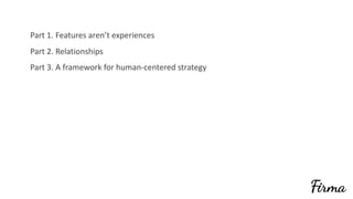 Part	1.	Features	aren’t	experiences	
Part	2.	Relationships	
Part	3.	A	framework	for	human-centered	strategy
 
