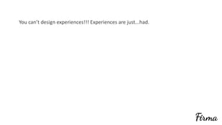 You	can’t	design	experiences!!!	Experiences	are	just...had.	
 