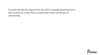 It	could	therefor	be	argued	that	the	skill	in	strategy	development	is	
the	creation	of	a	plan	that	is	sustainable	under	conditions	of	
uncertainty.	
 