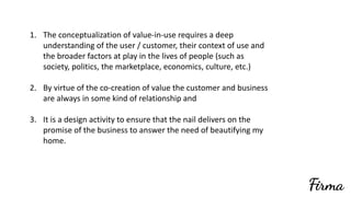 1. The	conceptualization	of	value-in-use	requires	a	deep	
understanding	of	the	user	/	customer,	their	context	of	use	and	
the	broader	factors	at	play	in	the	lives	of	people	(such	as	
society,	politics,	the	marketplace,	economics,	culture,	etc.)	
2. By	virtue	of	the	co-creation	of	value	the	customer	and	business	
are	always	in	some	kind	of	relationship	and	
3. It	is	a	design	activity	to	ensure	that	the	nail	delivers	on	the	
promise	of	the	business	to	answer	the	need	of	beautifying	my	
home.		
 