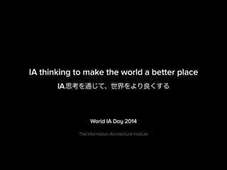 IA thinking to make the world a better place 
IA思考を通じて、世界をより良くする 
World IA Day 2014 
The Information Architecture Institute 
 