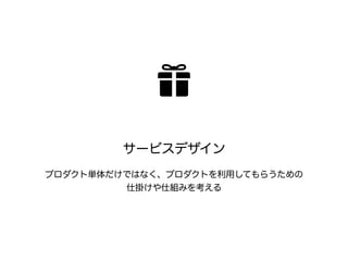 サービスデザイン 
プロダクト単体だけではなく、プロダクトを利用してもらうための 
仕掛けや仕組みを考える 
 