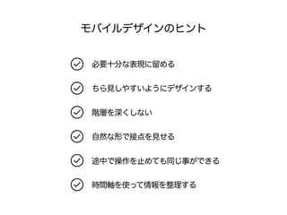モバイルデザインのヒント 
必要十分な表現に留める 
ちら見しやすいようにデザインする 
階層を深くしない 
自然な形で接点を見せる 
途中で操作を止めても同じ事ができる 
時間軸を使って情報を整理する 
 