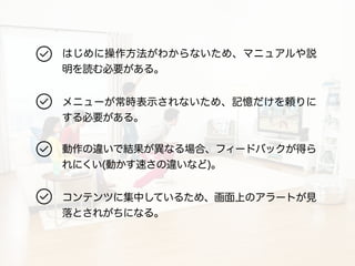 はじめに操作方法がわからないため、マニュアルや説 
明を読む必要がある。 
メニューが常時表示されないため、記憶だけを頼りに 
する必要がある。 
動作の違いで結果が異なる場合、フィードバックが得ら 
れにくい(動かす速さの違いなど)。 
コンテンツに集中しているため、画面上のアラートが見 
落とされがちになる。 
 
