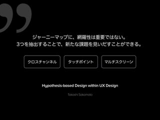 ジャーニーマップに、網羅性は重要ではない。 
3つを抽出することで、新たな課題を見いだすことができる。 
クロスチャンネルタッチポイントマルチスクリーン 
Hypothesis-based Design within UX Design 
Takashi Sakamoto 
 
