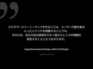カスタマージャーニーマップを作ることは、ユーザー行動を基点 
にしたシナリオを俯瞰することです。 
そのため、自分の担当領域を大きく越えたところの課題を 
発見することにもつながります。 
Hypothesis-based Design within UX Design 
Takashi Sakamoto 
 