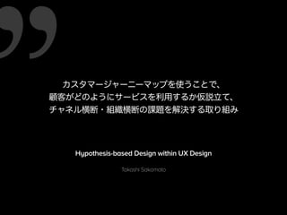 カスタマージャーニーマップを使うことで、 
顧客がどのようにサービスを利用するか仮説立て、 
チャネル横断・組織横断の課題を解決する取り組み 
Hypothesis-based Design within UX Design 
Takashi Sakamoto 
 
