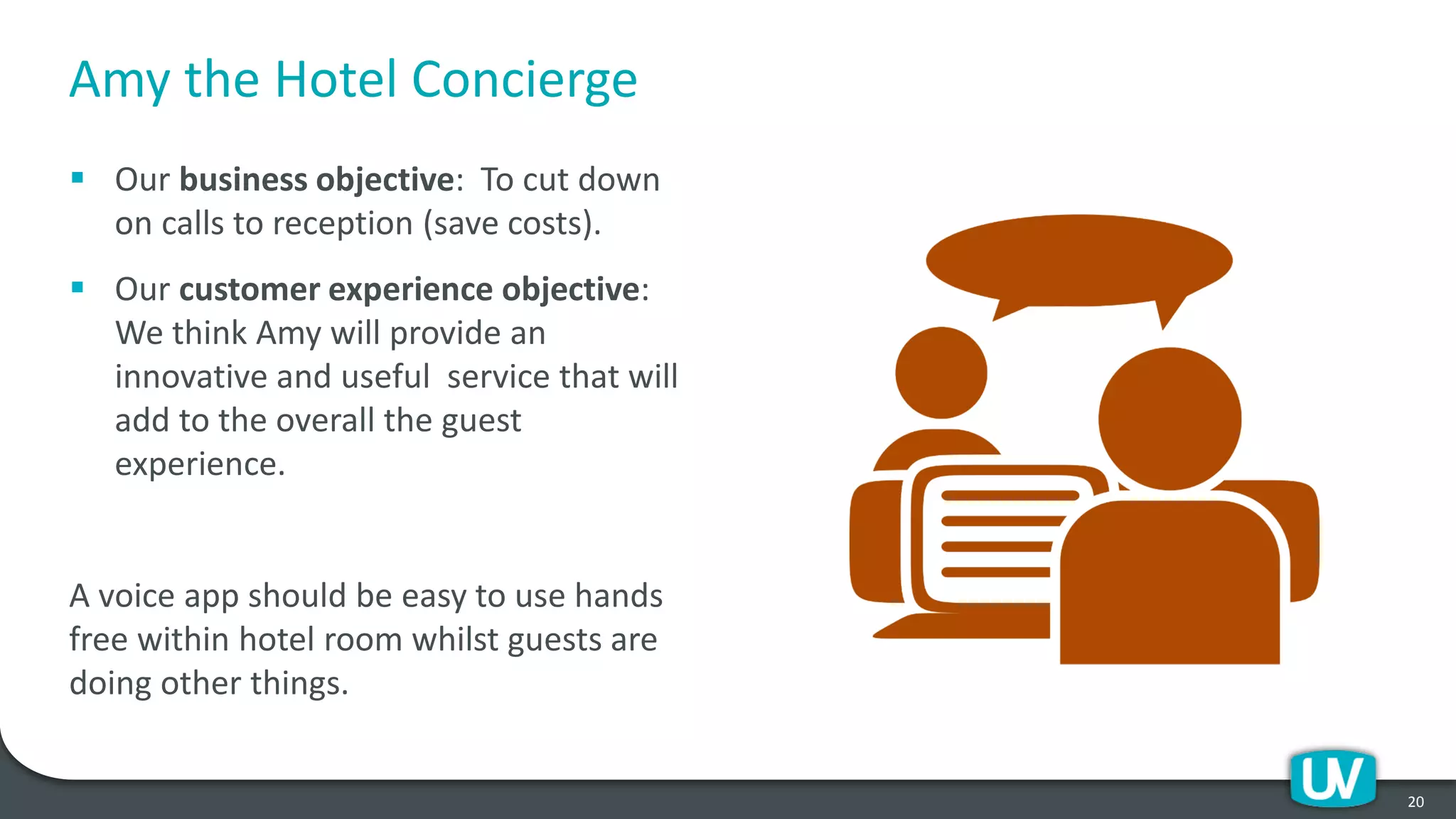 Amy the Hotel Concierge
▪ Our business objective: To cut down
on calls to reception (save costs).
▪ Our customer experience objective:
We think Amy will provide an
innovative and useful service that will
add to the overall the guest
experience.
A voice app should be easy to use hands
free within hotel room whilst guests are
doing other things.
20
 