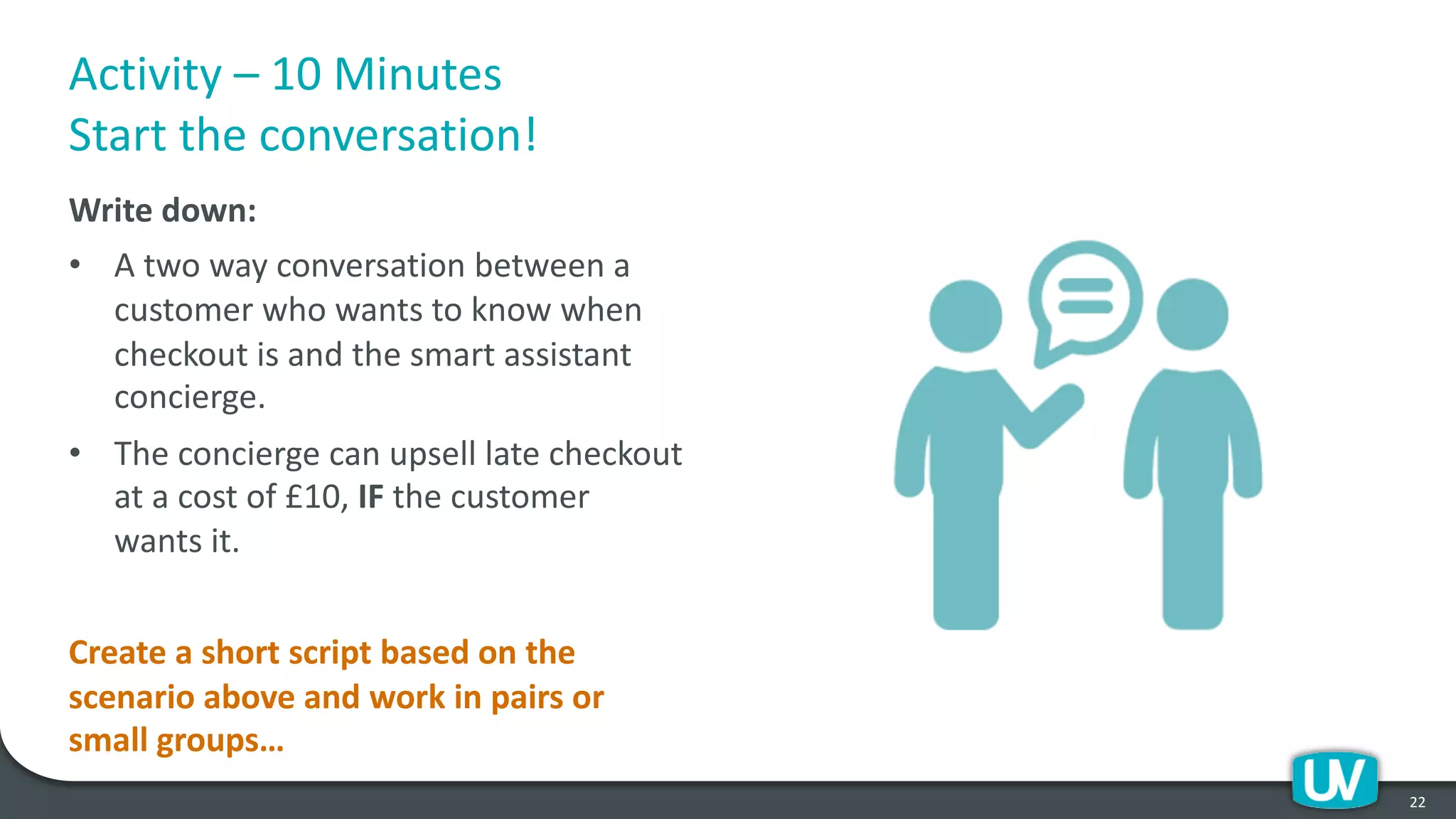 Activity – 10 Minutes
Start the conversation!
Write down:
• A two way conversation between a
customer who wants to know when
checkout is and the smart assistant
concierge.
• The concierge can upsell late checkout
at a cost of £10, IF the customer
wants it.
Create a short script based on the
scenario above and work in pairs or
small groups…
21
Activity – 10 Minutes
Start the conversation!
Write down:
• A two way conversation between a
customer who wants to know when
checkout is and the smart assistant
concierge.
• The concierge can upsell late checkout
at a cost of £10, IF the customer
wants it.
Create a short script based on the
scenario above and work in pairs or
small groups…
22
 