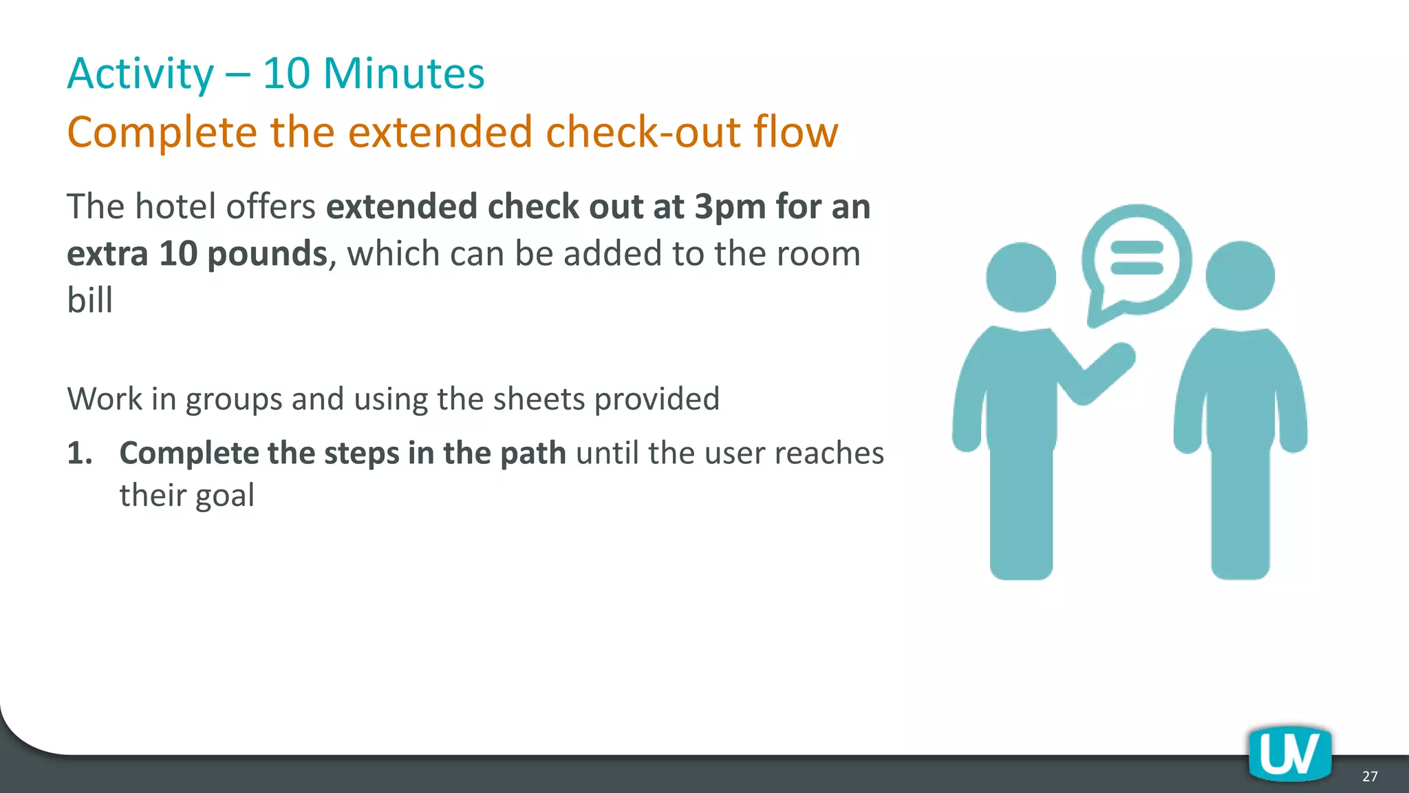 Activity – 10 Minutes
Complete the extended check-out flow
The hotel offers extended check out at 3pm for an
extra 10 pounds, which can be added to the room
bill
Work in groups and using the sheets provided
1. Complete the steps in the path until the user reaches
their goal
27
 