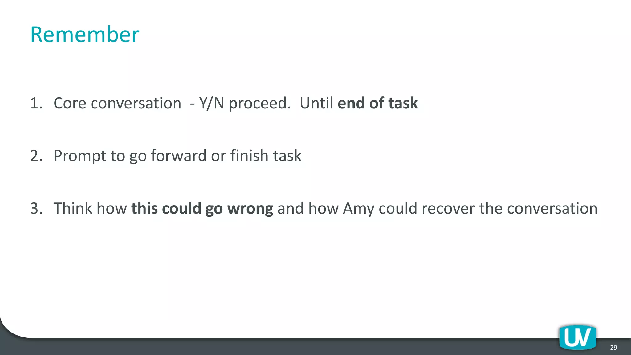 Remember
1. Core conversation - Y/N proceed. Until end of task
2. Prompt to go forward or finish task
3. Think how this could go wrong and how Amy could recover the conversation
29
 