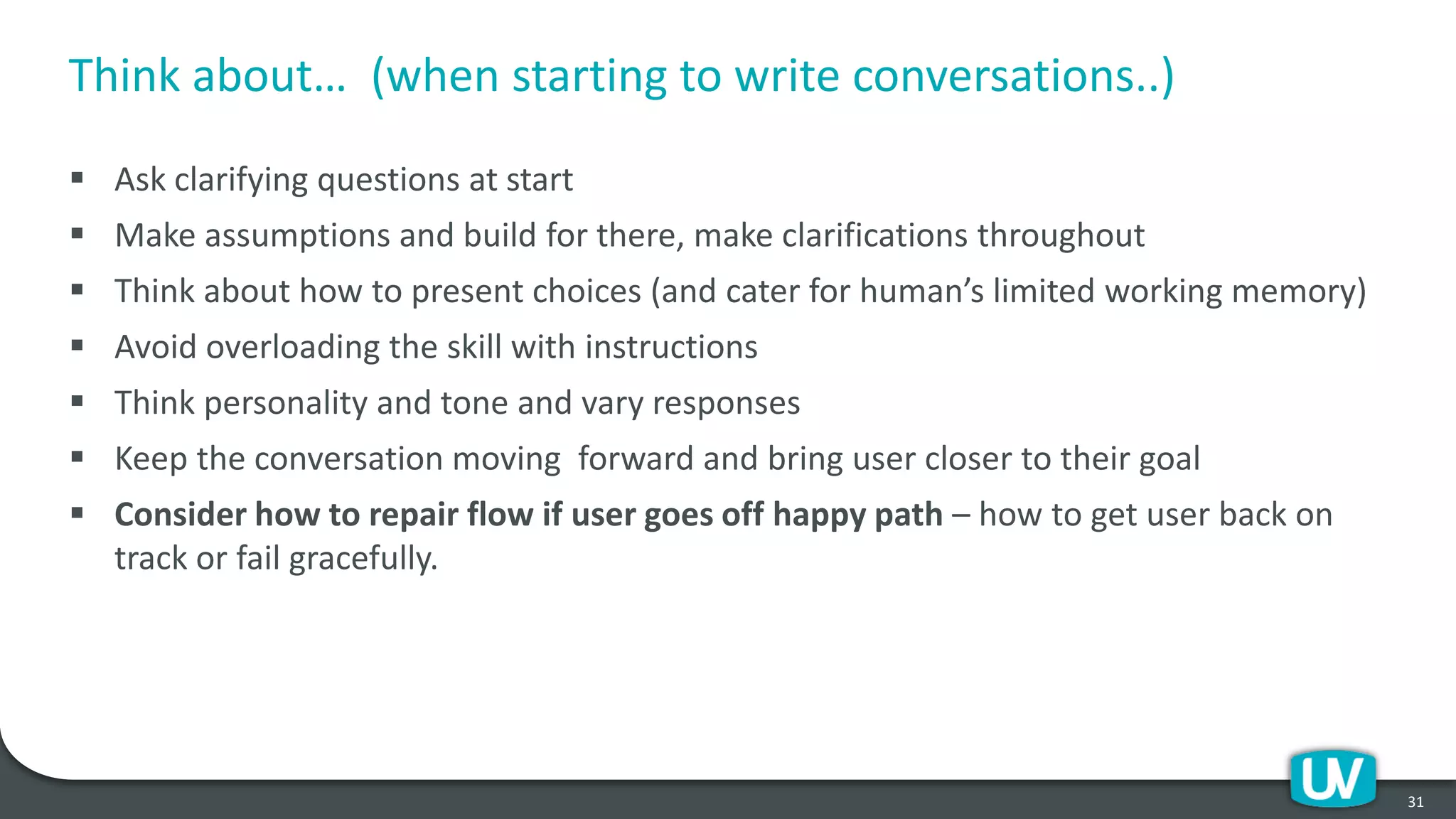 Think about… (when starting to write conversations..)
▪ Ask clarifying questions at start
▪ Make assumptions and build for there, make clarifications throughout
▪ Think about how to present choices (and cater for human’s limited working memory)
▪ Avoid overloading the skill with instructions
▪ Think personality and tone and vary responses
▪ Keep the conversation moving forward and bring user closer to their goal
▪ Consider how to repair flow if user goes off happy path – how to get user back on
track or fail gracefully.
31
 