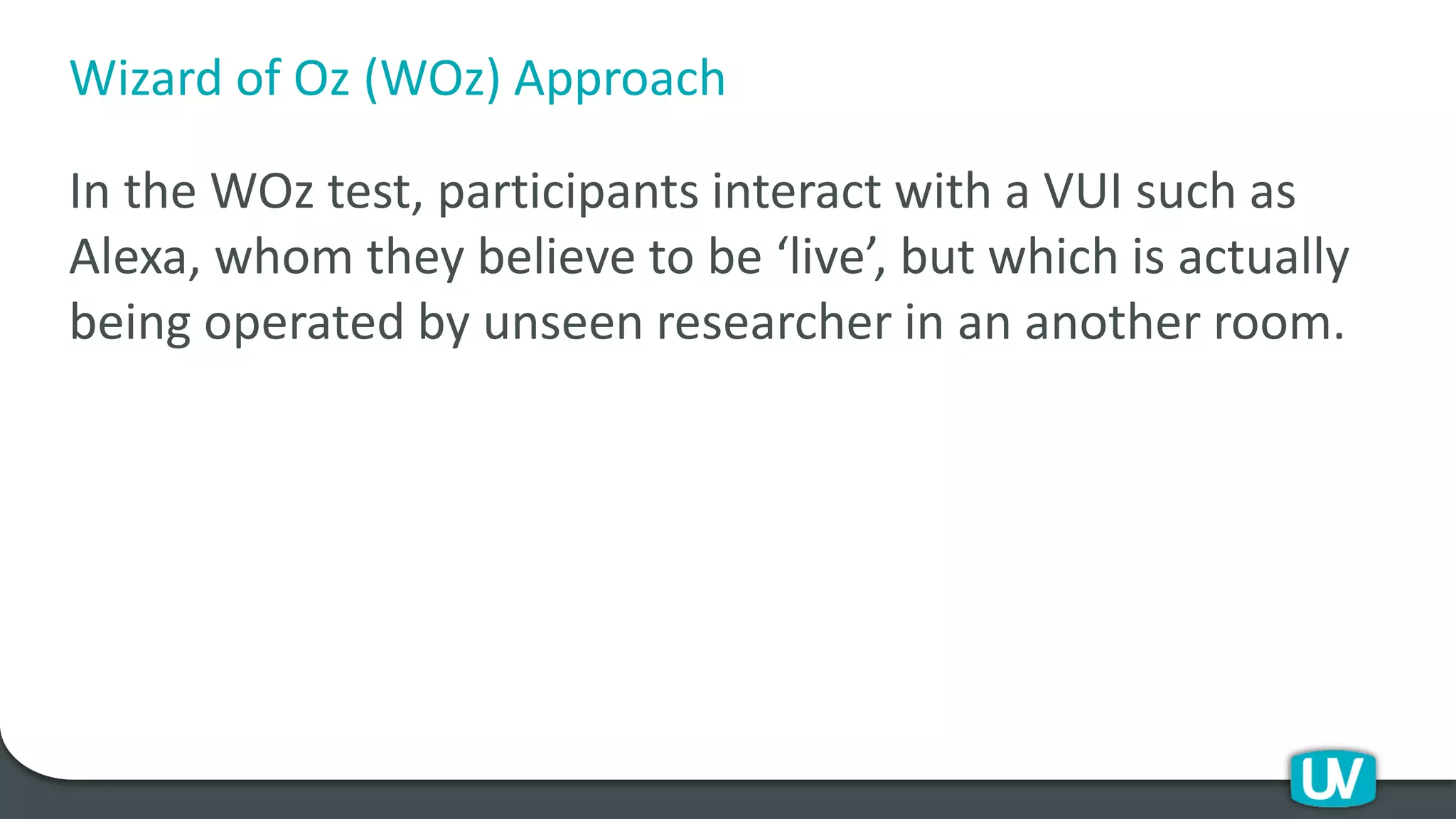 Wizard of Oz (WOz) Approach
In the WOz test, participants interact with a VUI such as
Alexa, whom they believe to be ‘live’, but which is actually
being operated by unseen researcher in an another room.
 