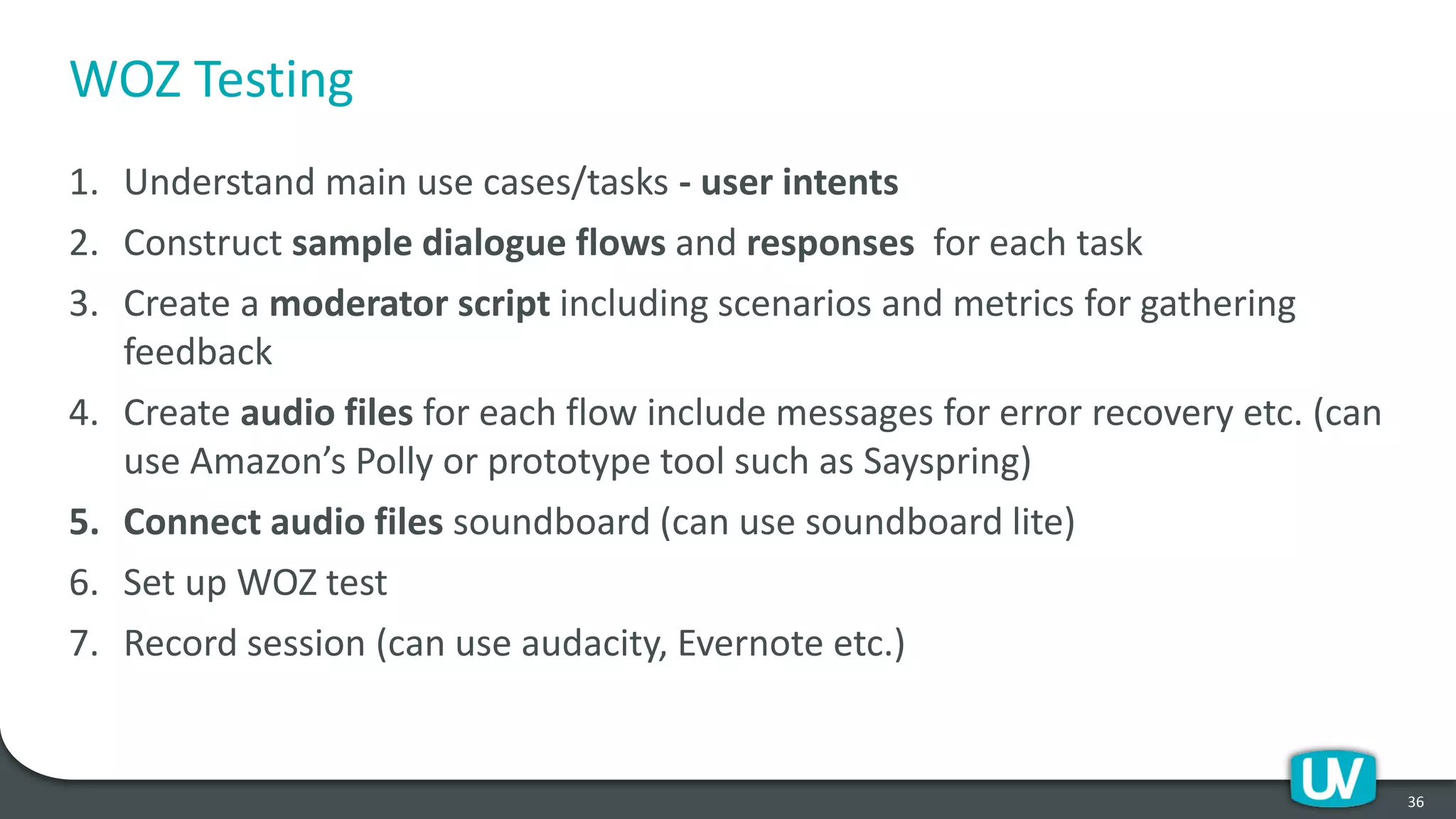 WOZ Testing
1. Understand main use cases/tasks - user intents
2. Construct sample dialogue flows and responses for each task
3. Create a moderator script including scenarios and metrics for gathering
feedback
4. Create audio files for each flow include messages for error recovery etc. (can
use Amazon’s Polly or prototype tool such as Sayspring)
5. Connect audio files soundboard (can use soundboard lite)
6. Set up WOZ test
7. Record session (can use audacity, Evernote etc.)
36
 