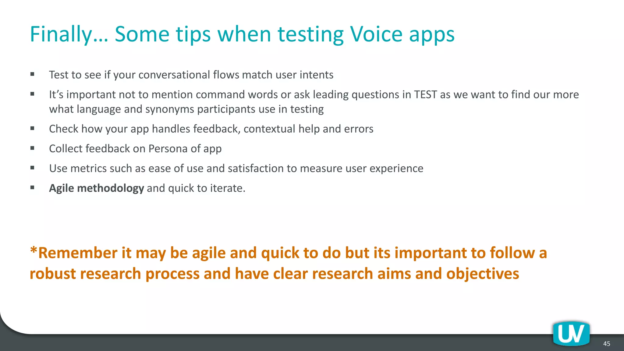Finally… Some tips when testing Voice apps
▪ Test to see if your conversational flows match user intents
▪ It’s important not to mention command words or ask leading questions in TEST as we want to find our more
what language and synonyms participants use in testing
▪ Check how your app handles feedback, contextual help and errors
▪ Collect feedback on Persona of app
▪ Use metrics such as ease of use and satisfaction to measure user experience
▪ Agile methodology and quick to iterate.
*Remember it may be agile and quick to do but its important to follow a
robust research process and have clear research aims and objectives
45
 