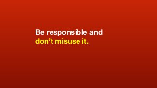 Be responsible and
don’t misuse it.
 