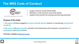 Purpose of the Code:
1. To support all those engaged in market, social or opinion research in maintaining professional
standards.
2. To reassure the general public and other interested parties that research is carried out in a
professional and ethical manner.
Full Code is available at www.mrs.org.uk
• Largest research society World-Wide
• Members in >60 countries around the World
• Supports best practice by setting and enforcing standards
UX Scotland 2014
The MRS Code of Conduct
 
